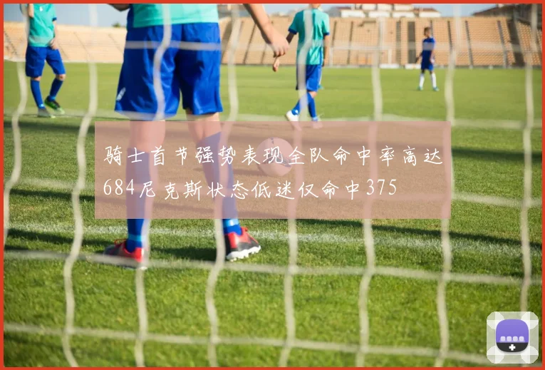 骑士首节强势表现全队命中率高达684尼克斯状态低迷仅命中375
