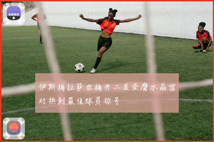 伊斯梅拉萨尔梅开二度荣膺水晶宫对热刺最佳球员称号
