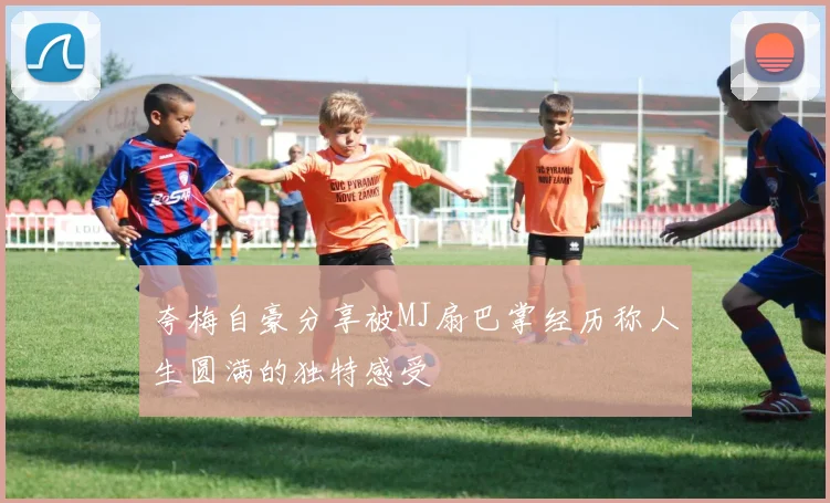 夸梅自豪分享被MJ扇巴掌经历称人生圆满的独特感受
