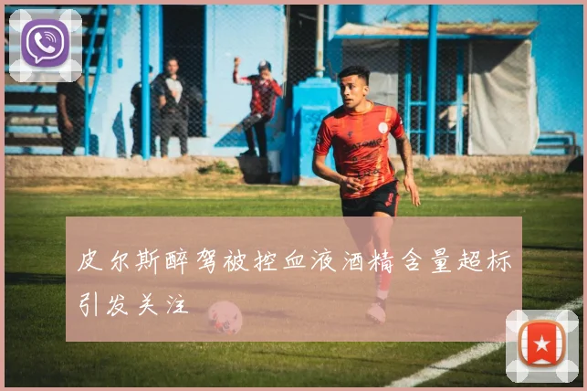 皮尔斯醉驾被控血液酒精含量超标引发关注