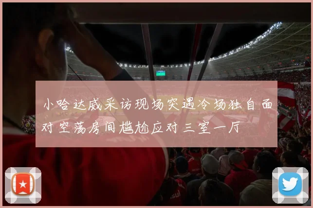 小哈达威采访现场突遇冷场独自面对空荡房间尴尬应对三室一厅