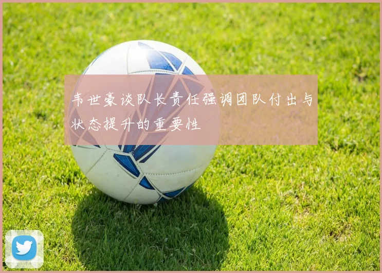 韦世豪谈队长责任强调团队付出与状态提升的重要性