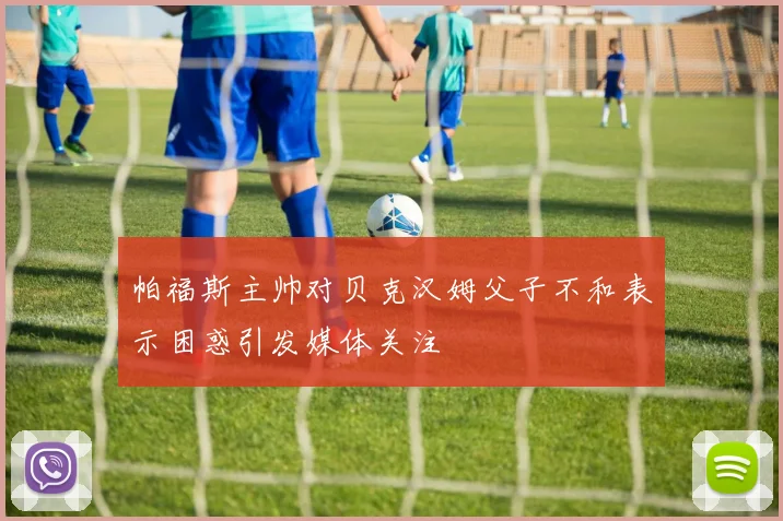 帕福斯主帅对贝克汉姆父子不和表示困惑引发媒体关注