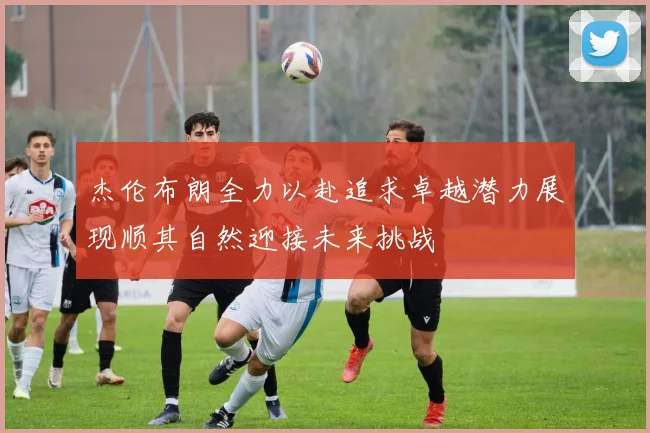 杰伦布朗全力以赴追求卓越潜力展现顺其自然迎接未来挑战