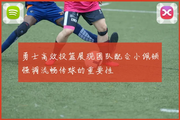 勇士高效投篮展现团队配合小佩顿强调流畅传球的重要性